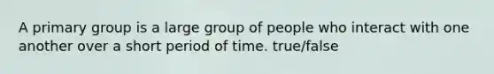 A primary group is a large group of people who interact with one another over a short period of time. true/false