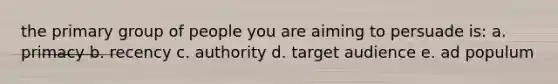 the primary group of people you are aiming to persuade is: a. primacy b. recency c. authority d. target audience e. ad populum