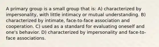 A primary group is a small group that is: A) characterized by impersonality, with little intimacy or mutual understanding. B) characterized by intimate, face-to-face association and cooperation. C) used as a standard for evaluating oneself and one's behavior. D) characterized by impersonality and face-to-face associations.