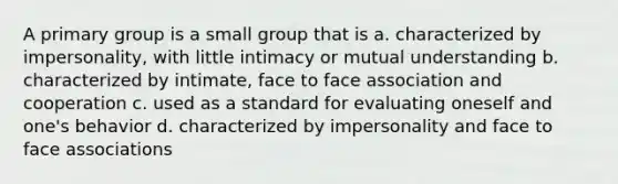 A primary group is a small group that is a. characterized by impersonality, with little intimacy or mutual understanding b. characterized by intimate, face to face association and cooperation c. used as a standard for evaluating oneself and one's behavior d. characterized by impersonality and face to face associations