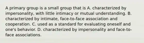 A primary group is a small group that is A. characterized by impersonality, with little intimacy or mutual understanding. B. characterized by intimate, face-to-face association and cooperation. C. used as a standard for evaluating oneself and one's behavior. D. characterized by impersonality and face-to-face associations.