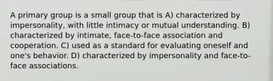 A primary group is a small group that is A) characterized by impersonality, with little intimacy or mutual understanding. B) characterized by intimate, face-to-face association and cooperation. C) used as a standard for evaluating oneself and one's behavior. D) characterized by impersonality and face-to-face associations.