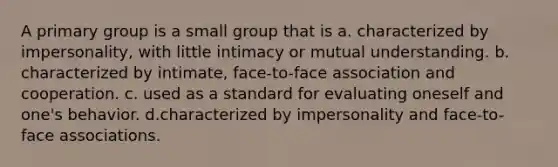 A primary group is a small group that is a. characterized by impersonality, with little intimacy or mutual understanding. b. characterized by intimate, face-to-face association and cooperation. c. used as a standard for evaluating oneself and one's behavior. d.characterized by impersonality and face-to-face associations.