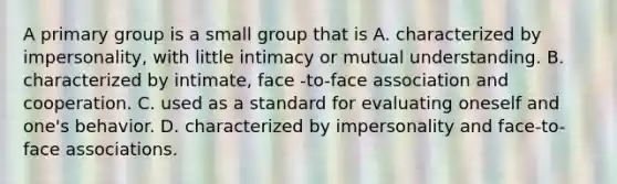 A primary group is a small group that is A. characterized by impersonality, with little intimacy or mutual understanding. B. characterized by intimate, face -to-face association and cooperation. C. used as a standard for evaluating oneself and one's behavior. D. characterized by impersonality and face-to-face associations.