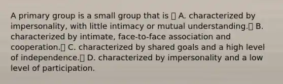 A primary group is a small group that is  A. characterized by impersonality, with little intimacy or mutual understanding. B. characterized by intimate, face-to-face association and cooperation. C. characterized by shared goals and a high level of independence. D. characterized by impersonality and a low level of participation.