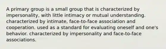 A primary group is a small group that is characterized by impersonality, with little intimacy or mutual understanding. characterized by intimate, face-to-face association and cooperation. used as a standard for evaluating oneself and one's behavior. characterized by impersonality and face-to-face associations.