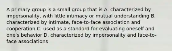 A primary group is a small group that is A. characterized by impersonality, with little intimacy or mutual understanding B. characterized by intimate, face-to-face association and cooperation C. used as a standard for evaluating oneself and one's behavior D. characterized by impersonality and face-to-face associations