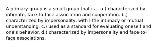 A primary group is a small group that is... a.) characterized by intimate, face-to-face association and cooperation. b.) characterized by impersonality, with little intimacy or mutual understanding. c.) used as a standard for evaluating oneself and one's behavior. d.) characterized by impersonality and face-to-face associations.