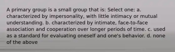 A primary group is a small group that is: Select one: a. characterized by impersonality, with little intimacy or mutual understanding. b. characterized by intimate, face-to-face association and cooperation over longer periods of time. c. used as a standard for evaluating oneself and one's behavior. d. none of the above