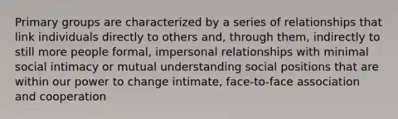 Primary groups are characterized by a series of relationships that link individuals directly to others and, through them, indirectly to still more people formal, impersonal relationships with minimal social intimacy or mutual understanding social positions that are within our power to change intimate, face-to-face association and cooperation