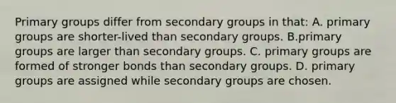 Primary groups differ from secondary groups in that: A. primary groups are shorter-lived than secondary groups. B.primary groups are larger than secondary groups. C. primary groups are formed of stronger bonds than secondary groups. D. primary groups are assigned while secondary groups are chosen.