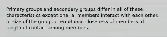 Primary groups and secondary groups differ in all of these characteristics except one: a. members interact with each other. b. size of the group. c. emotional closeness of members. d. length of contact among members.