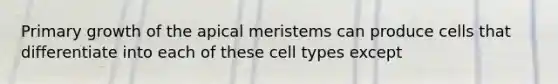 Primary growth of the apical meristems can produce cells that differentiate into each of these cell types except