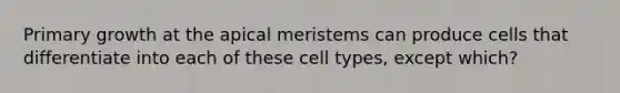 Primary growth at the apical meristems can produce cells that differentiate into each of these cell types, except which?