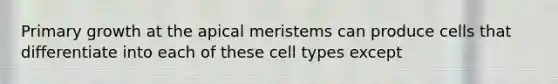 Primary growth at the apical meristems can produce cells that differentiate into each of these cell types except