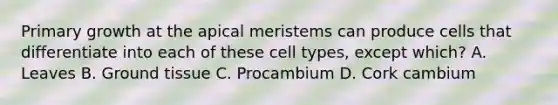 Primary growth at the apical meristems can produce cells that differentiate into each of these cell types, except which? A. Leaves B. Ground tissue C. Procambium D. Cork cambium