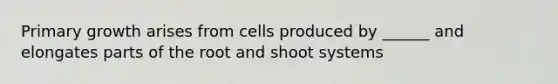 Primary growth arises from cells produced by ______ and elongates parts of the root and shoot systems