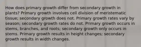 How does primary growth differ from secondary growth in plants? Primary growth involves <a href='https://www.questionai.com/knowledge/kjHVAH8Me4-cell-division' class='anchor-knowledge'>cell division</a> of <a href='https://www.questionai.com/knowledge/kh2R1rHa5M-meristematic-tissue' class='anchor-knowledge'>meristematic tissue</a>; secondary growth does not. Primary growth rates vary by season; secondary growth rates do not. Primary growth occurs in stems, branches, and roots; secondary growth only occurs in stems. Primary growth results in height changes; secondary growth results in width changes.