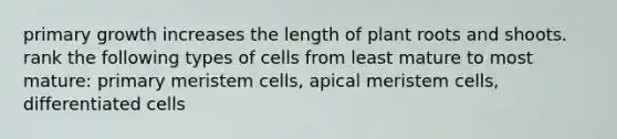 primary growth increases the length of plant roots and shoots. rank the following types of cells from least mature to most mature: primary meristem cells, apical meristem cells, differentiated cells