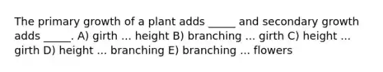 The primary growth of a plant adds _____ and secondary growth adds _____. A) girth ... height B) branching ... girth C) height ... girth D) height ... branching E) branching ... flowers