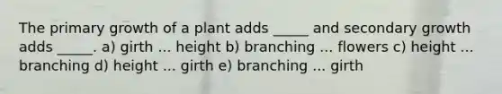 The primary growth of a plant adds _____ and secondary growth adds _____. a) girth ... height b) branching ... flowers c) height ... branching d) height ... girth e) branching ... girth