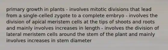 primary growth in plants - involves mitotic divisions that lead from a single-celled zygote to a complete embryo - involves the division of apical meristem cells at the tips of shoots and roots and mainly involves increases in length - involves the division of lateral meristem cells around the stem of the plant and mainly involves increases in stem diameter