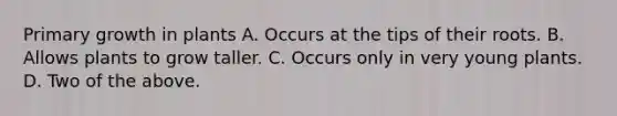 Primary growth in plants A. Occurs at the tips of their roots. B. Allows plants to grow taller. C. Occurs only in very young plants. D. Two of the above.