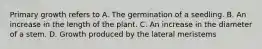 Primary growth refers to A. The germination of a seedling. B. An increase in the length of the plant. C. An increase in the diameter of a stem. D. Growth produced by the lateral meristems