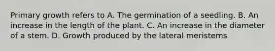 Primary growth refers to A. The germination of a seedling. B. An increase in the length of the plant. C. An increase in the diameter of a stem. D. Growth produced by the lateral meristems