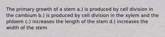 The primary growth of a stem a.) is produced by <a href='https://www.questionai.com/knowledge/kjHVAH8Me4-cell-division' class='anchor-knowledge'>cell division</a> in the cambium b.) is produced by cell division in the xylem and the phloem c.) increases the length of the stem d.) increases the width of the stem