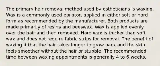 The primary hair removal method used by estheticians is waxing. Wax is a commonly used epilator, applied in either soft or hard form as recommended by the manufacturer. Both products are made primarily of resins and beeswax. Wax is applied evenly over the hair and then removed. Hard wax is thicker than soft wax and does not require fabric strips for removal. The benefit of waxing it that the hair takes longer to grow back and the skin feels smoother without the hair or stubble. The recommended time between waxing appointments is generally 4 to 6 weeks.