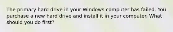 The primary hard drive in your Windows computer has failed. You purchase a new hard drive and install it in your computer. What should you do first?