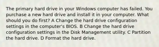 The primary hard drive in your Windows computer has failed. You purchase a new hard drive and install it in your computer. What should you do first? A Change the hard drive configuration settings in the computer's BIOS. B Change the hard drive configuration settings in the Disk Management utility. C Partition the hard drive. D Format the hard drive.