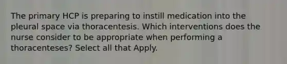 The primary HCP is preparing to instill medication into the pleural space via thoracentesis. Which interventions does the nurse consider to be appropriate when performing a thoracenteses? Select all that Apply.