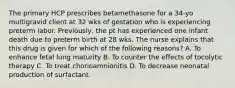 The primary HCP prescribes betamethasone for a 34-yo multigravid client at 32 wks of gestation who is experiencing preterm labor. Previously, the pt has experienced one infant death due to preterm birth at 28 wks. The nurse explains that this drug is given for which of the following reasons? A. To enhance fetal lung maturity B. To counter the effects of tocolytic therapy C. To treat chorioamnionitis D. To decrease neonatal production of surfactant