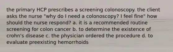 the primary HCP prescribes a screening colonoscopy. the client asks the nurse "why do I need a colonoscopy? I feel fine" how should the nurse respond? a. it is a recommended routine screening for colon cancer b. to determine the existence of crohn's disease c. the physician ordered the procedure d. to evaluate preexisting hemorrhoids