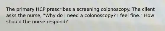 The primary HCP prescribes a screening colonoscopy. The client asks the nurse, "Why do I need a colonoscopy? I feel fine." How should the nurse respond?