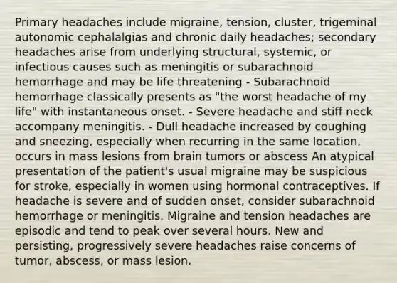 Primary headaches include migraine, tension, cluster, trigeminal autonomic cephalalgias and chronic daily headaches; secondary headaches arise from underlying structural, systemic, or infectious causes such as meningitis or subarachnoid hemorrhage and may be life threatening - Subarachnoid hemorrhage classically presents as "the worst headache of my life" with instantaneous onset. - Severe headache and stiff neck accompany meningitis. - Dull headache increased by coughing and sneezing, especially when recurring in the same location, occurs in mass lesions from brain tumors or abscess An atypical presentation of the patient's usual migraine may be suspicious for stroke, especially in women using hormonal contraceptives. If headache is severe and of sudden onset, consider subarachnoid hemorrhage or meningitis. Migraine and tension headaches are episodic and tend to peak over several hours. New and persisting, progressively severe headaches raise concerns of tumor, abscess, or mass lesion.