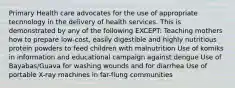 Primary Health care advocates for the use of appropriate technology in the delivery of health services. This is demonstrated by any of the following EXCEPT: Teaching mothers how to prepare low-cost, easily digestible and highly nutritious protein powders to feed children with malnutrition Use of komiks in information and educational campaign against dengue Use of Bayabas/Guava for washing wounds and for diarrhea Use of portable X-ray machines in far-flung communities