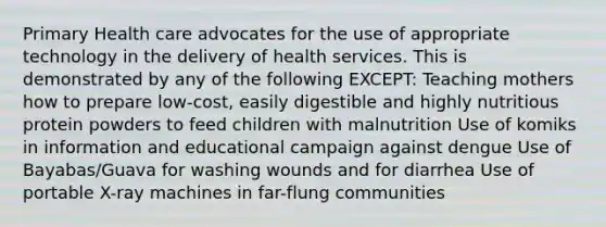 Primary Health care advocates for the use of appropriate technology in the delivery of health services. This is demonstrated by any of the following EXCEPT: Teaching mothers how to prepare low-cost, easily digestible and highly nutritious protein powders to feed children with malnutrition Use of komiks in information and educational campaign against dengue Use of Bayabas/Guava for washing wounds and for diarrhea Use of portable X-ray machines in far-flung communities