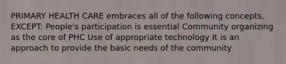 PRIMARY HEALTH CARE embraces all of the following concepts, EXCEPT: People's participation is essential Community organizing as the core of PHC Use of appropriate technology It is an approach to provide the basic needs of the community