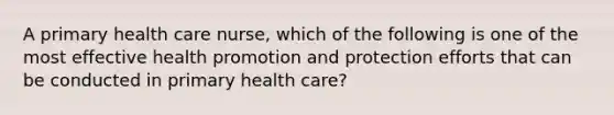 A primary health care nurse, which of the following is one of the most effective health promotion and protection efforts that can be conducted in primary health care?