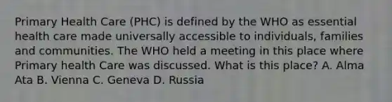 Primary Health Care (PHC) is defined by the WHO as essential health care made universally accessible to individuals, families and communities. The WHO held a meeting in this place where Primary health Care was discussed. What is this place? A. Alma Ata B. Vienna C. Geneva D. Russia