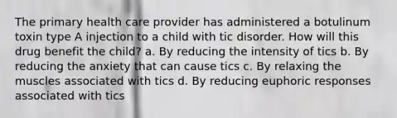 The primary health care provider has administered a botulinum toxin type A injection to a child with tic disorder. How will this drug benefit the child? a. By reducing the intensity of tics b. By reducing the anxiety that can cause tics c. By relaxing the muscles associated with tics d. By reducing euphoric responses associated with tics