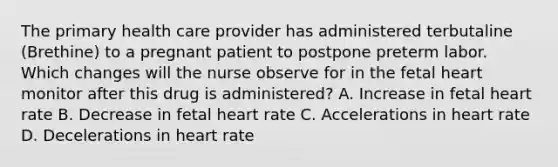 The primary health care provider has administered terbutaline (Brethine) to a pregnant patient to postpone preterm labor. Which changes will the nurse observe for in the fetal heart monitor after this drug is administered? A. Increase in fetal heart rate B. Decrease in fetal heart rate C. Accelerations in heart rate D. Decelerations in heart rate