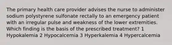 The primary health care provider advises the nurse to administer sodium polystyrene sulfonate rectally to an emergency patient with an irregular pulse and weakness of the lower extremities. Which finding is the basis of the prescribed treatment? 1 Hypokalemia 2 Hypocalcemia 3 Hyperkalemia 4 Hypercalcemia