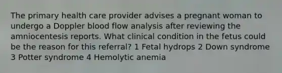 The primary health care provider advises a pregnant woman to undergo a Doppler blood flow analysis after reviewing the amniocentesis reports. What clinical condition in the fetus could be the reason for this referral? 1 Fetal hydrops 2 Down syndrome 3 Potter syndrome 4 Hemolytic anemia