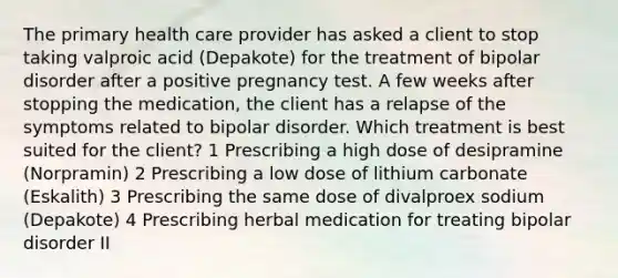 The primary health care provider has asked a client to stop taking valproic acid (Depakote) for the treatment of bipolar disorder after a positive pregnancy test. A few weeks after stopping the medication, the client has a relapse of the symptoms related to bipolar disorder. Which treatment is best suited for the client? 1 Prescribing a high dose of desipramine (Norpramin) 2 Prescribing a low dose of lithium carbonate (Eskalith) 3 Prescribing the same dose of divalproex sodium (Depakote) 4 Prescribing herbal medication for treating bipolar disorder II