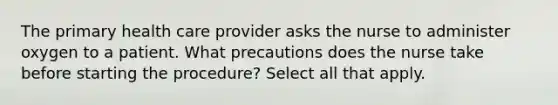 The primary health care provider asks the nurse to administer oxygen to a patient. What precautions does the nurse take before starting the procedure? Select all that apply.