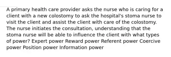 A primary health care provider asks the nurse who is caring for a client with a new colostomy to ask the hospital's stoma nurse to visit the client and assist the client with care of the colostomy. The nurse initiates the consultation, understanding that the stoma nurse will be able to influence the client with what types of power? Expert power Reward power Referent power Coercive power Position power Information power